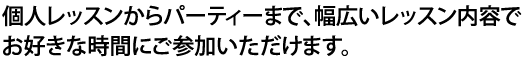 個人レッスンからパーティーまで、幅広いレッスン内容でお好きな時間にご参加いただけます。