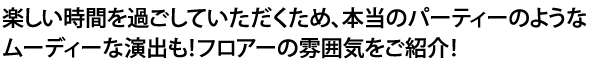 楽しい時間を過ごしていただくため、本当のパーティーのようなムーディーな演出も！フロアーの雰囲気をご紹介！