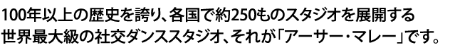 100年以上の歴史を誇り、各国で約250ものスタジオを展開する世界最大級の社交ダンススタジオ、それが「アーサー･マレー」です。